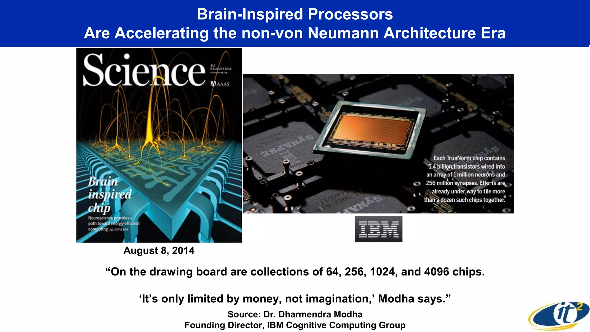 Brain-Inspired Processors
Are Accelerating the non-von Neumann Architecture Era
“On the drawing board are collections of 64, 256, 1024, and 4096 chips.
‘It’s only limited by money, not imagination,’ Modha says.”
Source: Dr. Dharmendra Modha
Founding Director, IBM Cognitive Computing Group
August 8, 2014
 