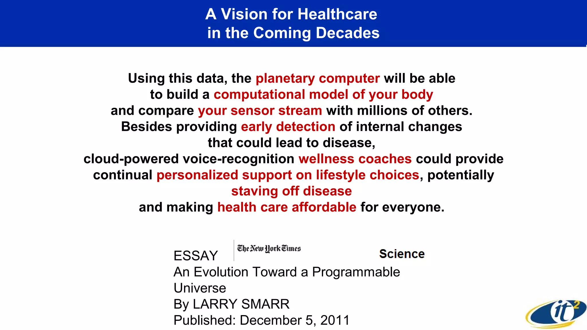 A Vision for Healthcare
in the Coming Decades
Using this data, the planetary computer will be able
to build a computational model of your body
and compare your sensor stream with millions of others.
Besides providing early detection of internal changes
that could lead to disease,
cloud-powered voice-recognition wellness coaches could provide
continual personalized support on lifestyle choices, potentially
staving off disease
and making health care affordable for everyone.
ESSAY
An Evolution Toward a Programmable
Universe
By LARRY SMARR
Published: December 5, 2011
 