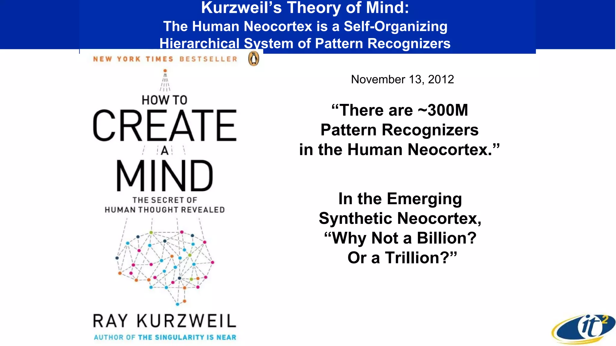 Kurzweil’s Theory of Mind:
The Human Neocortex is a Self-Organizing
Hierarchical System of Pattern Recognizers
“There are ~300M
Pattern Recognizers
in the Human Neocortex.”
In the Emerging
Synthetic Neocortex,
“Why Not a Billion?
Or a Trillion?”
November 13, 2012
 