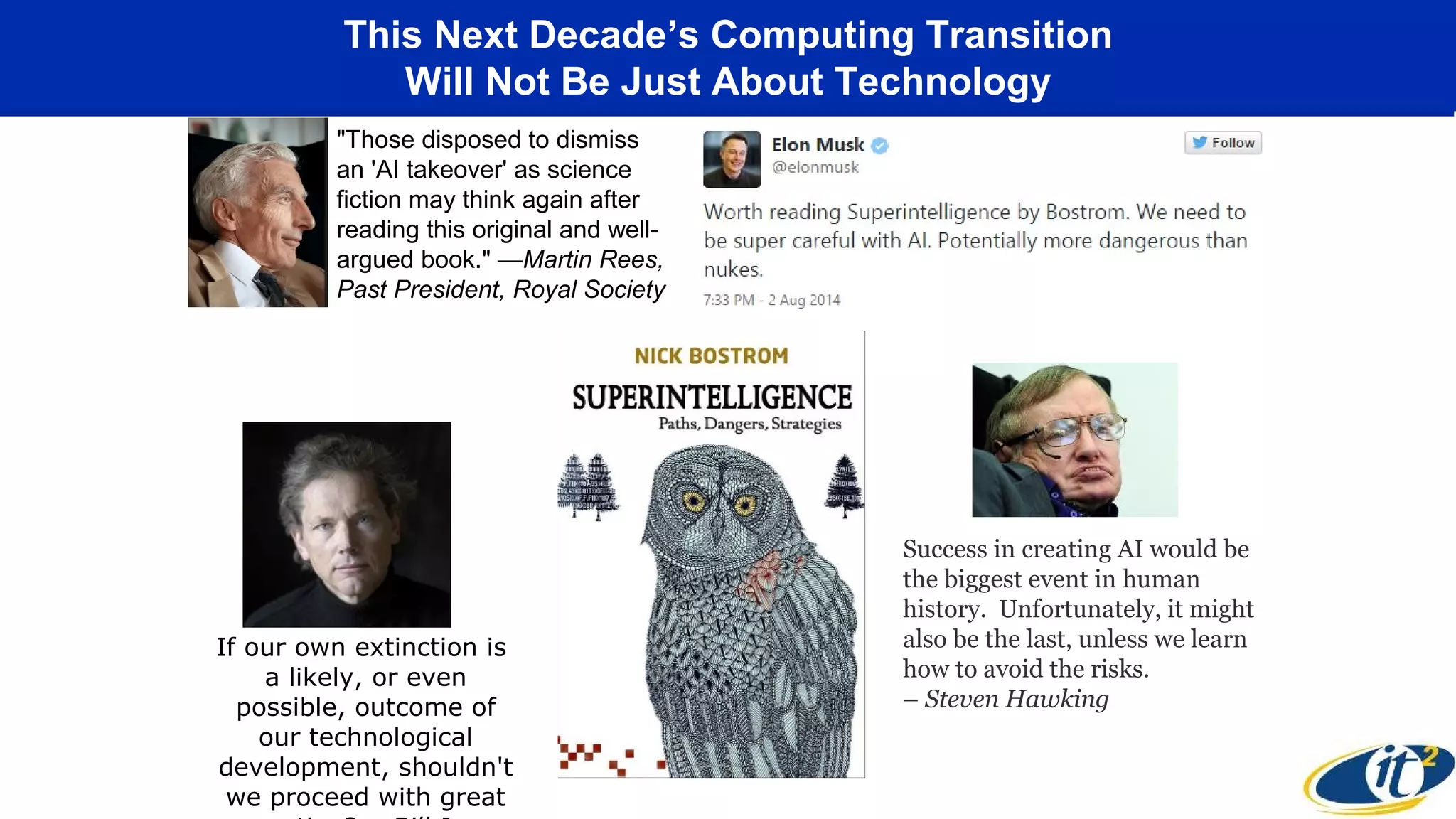 This Next Decade’s Computing Transition
Will Not Be Just About Technology
"Those disposed to dismiss
an 'AI takeover' as science
fiction may think again after
reading this original and well-
argued book." —Martin Rees,
Past President, Royal Society
If our own extinction is
a likely, or even
possible, outcome of
our technological
development, shouldn't
we proceed with great
Success in creating AI would be
the biggest event in human
history. Unfortunately, it might
also be the last, unless we learn
how to avoid the risks.
– Steven Hawking
 