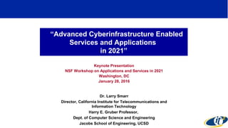 “Advanced Cyberinfrastructure Enabled
Services and Applications
in 2021”
Keynote Presentation
NSF Workshop on Applications and Services in 2021
Washington, DC
January 28, 2016
Dr. Larry Smarr
Director, California Institute for Telecommunications and
Information Technology
Harry E. Gruber Professor,
Dept. of Computer Science and Engineering
Jacobs School of Engineering, UCSD
 
