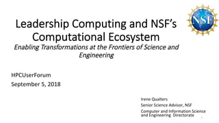 Irene	Qualters	
Senior	Science	Advisor,	NSF	
Computer	and	Information	Science	
and	Engineering		Directorate	
	
HPCUserForum	
September	5,	2018	
Leadership Computing and NSF’s
Computational Ecosystem
Enabling Transformations at the Frontiers of Science and
Engineering
1	
 