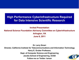 High Performance Cyberinfrastructure Required
        for Data Intensive Scientific Research

                         Invited Presentation
National Science Foundation Advisory Committee on Cyberinfrastructure
                             Arlington, VA
                             June 8, 2011



                                    Dr. Larry Smarr
Director, California Institute for Telecommunications and Information Technology
                              Harry E. Gruber Professor,
                    Dept. of Computer Science and Engineering
                        Jacobs School of Engineering, UCSD
                                                                             1
                             Follow me on Twitter: lsmarr
 
