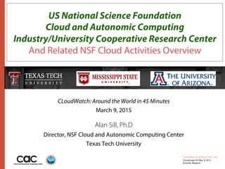 CloudWatch Brieﬁng: NSF CAC
Cloudscape VII: Mar. 9, 2015
Brussels, Belgium
US National Science Foundation
Cloud and Autonomic Computing
Industry/University Cooperative Research Center
And Related NSF Cloud Activities Overview
CLoudWatch: Around the World in 45 Minutes
March 9, 2015
Alan Sill, Ph.D
Director, NSF Cloud and Autonomic Computing Center
Texas Tech University
 