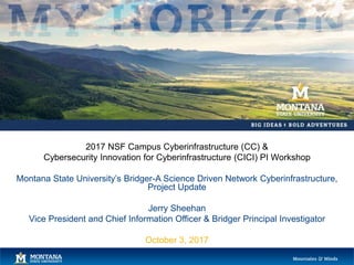 2017 NSF Campus Cyberinfrastructure (CC) &
Cybersecurity Innovation for Cyberinfrastructure (CICI) PI Workshop
Montana State University’s Bridger-A Science Driven Network Cyberinfrastructure,
Project Update
Jerry Sheehan
Vice President and Chief Information Officer & Bridger Principal Investigator
October 3, 2017
 