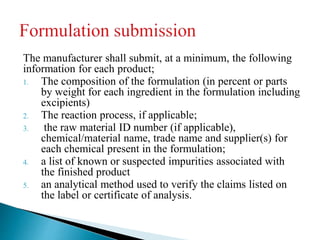 The manufacturer shall submit, at a minimum, the following
information for each product;
1. The composition of the formulation (in percent or parts
by weight for each ingredient in the formulation including
excipients)
2. The reaction process, if applicable;
3. the raw material ID number (if applicable),
chemical/material name, trade name and supplier(s) for
each chemical present in the formulation;
4. a list of known or suspected impurities associated with
the finished product
5. an analytical method used to verify the claims listed on
the label or certificate of analysis.
 
