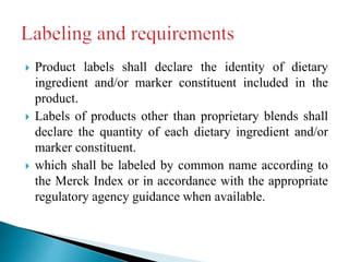  Product labels shall declare the identity of dietary
ingredient and/or marker constituent included in the
product.
 Labels of products other than proprietary blends shall
declare the quantity of each dietary ingredient and/or
marker constituent.
 which shall be labeled by common name according to
the Merck Index or in accordance with the appropriate
regulatory agency guidance when available.
 