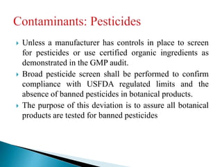  Unless a manufacturer has controls in place to screen
for pesticides or use certified organic ingredients as
demonstrated in the GMP audit.
 Broad pesticide screen shall be performed to confirm
compliance with USFDA regulated limits and the
absence of banned pesticides in botanical products.
 The purpose of this deviation is to assure all botanical
products are tested for banned pesticides
 