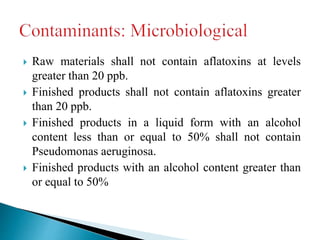  Raw materials shall not contain aflatoxins at levels
greater than 20 ppb.
 Finished products shall not contain aflatoxins greater
than 20 ppb.
 Finished products in a liquid form with an alcohol
content less than or equal to 50% shall not contain
Pseudomonas aeruginosa.
 Finished products with an alcohol content greater than
or equal to 50%
 