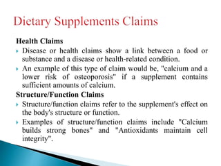 Health Claims
 Disease or health claims show a link between a food or
substance and a disease or health-related condition.
 An example of this type of claim would be, "calcium and a
lower risk of osteoporosis" if a supplement contains
sufficient amounts of calcium.
Structure/Function Claims
 Structure/function claims refer to the supplement's effect on
the body's structure or function.
 Examples of structure/function claims include "Calcium
builds strong bones" and "Antioxidants maintain cell
integrity".
 