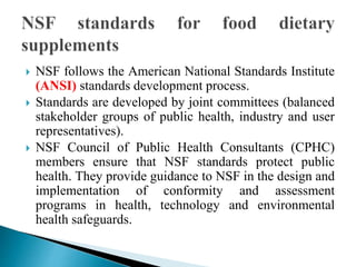  NSF follows the American National Standards Institute
(ANSI) standards development process.
 Standards are developed by joint committees (balanced
stakeholder groups of public health, industry and user
representatives).
 NSF Council of Public Health Consultants (CPHC)
members ensure that NSF standards protect public
health. They provide guidance to NSF in the design and
implementation of conformity and assessment
programs in health, technology and environmental
health safeguards.
 