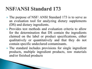  The purpose of NSF/ ANSI Standard 173 is to serve as
an evaluation tool for analyzing dietary supplements
(DS) and dietary ingredients.
 Provides test methods and evaluation criteria to allow
for the determination that DS contain the ingredients
claimed on the label or product specifications, either
qualitatively or quantitatively and that they do not
contain specific undeclared contaminants.
 The standard includes provisions for single ingredient
products, multiple ingredient products, raw materials
and/or finished products
 