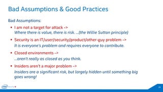 28 
Bad Assumptions: 
I am not a target for attack -> 
Security is an IT/user/security/product/other-guy problem -> 
Closed environments -> 
Insiders aren’t a major problem -> 
Where there is value, there is risk. …(the Willie Sutton principle) 
It is everyone’s problem and requires everyone to contribute. 
…aren’t really as closed as you think. 
Insiders are a significant risk, but largely hidden until something big goes wrong! 
Bad Assumptions & Good Practices  