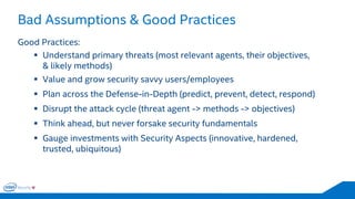 Bad Assumptions & Good Practices 
29 
Good Practices: 
Understand primary threats (most relevant agents, their objectives, & likely methods) 
Value and grow security savvy users/employees 
Plan across the Defense-in-Depth (predict, prevent, detect, respond) 
Disrupt the attack cycle (threat agent -> methods -> objectives) 
Think ahead, but never forsake security fundamentals 
Gauge investments with Security Aspects (innovative, hardened, trusted, ubiquitous)  