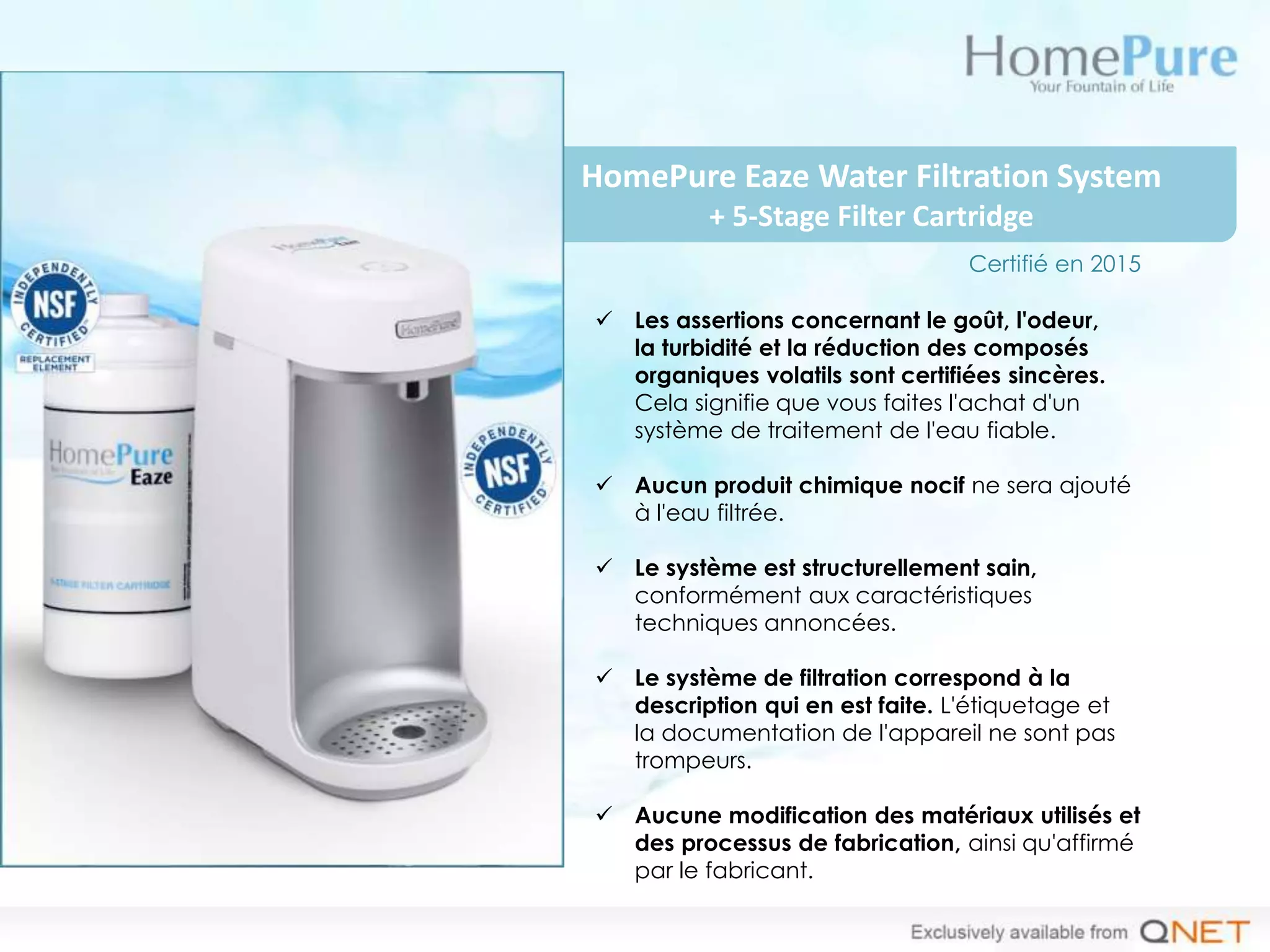 HomePure Eaze Water Filtration System
+ 5-Stage Filter Cartridge
 Les assertions concernant le goût, l'odeur,
la turbidité et la réduction des composés
organiques volatils sont certifiées sincères.
Cela signifie que vous faites l'achat d'un
système de traitement de l'eau fiable.
 Aucun produit chimique nocif ne sera ajouté
à l'eau filtrée.
 Le système est structurellement sain,
conformément aux caractéristiques
techniques annoncées.
 Le système de filtration correspond à la
description qui en est faite. L'étiquetage et
la documentation de l'appareil ne sont pas
trompeurs.
 Aucune modification des matériaux utilisés et
des processus de fabrication, ainsi qu'affirmé
par le fabricant.
Certifié en 2015
 