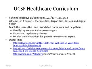 UCSF Healthcare Curriculum
• Running Tuesdays 5:30pm-9pm 10/1/13 – 12/10/13
• 28 teams in 4 cohorts: therapeutics, diagnostics, devices and digital
health
• Teach the teams the Lean LaunchPad framework and help them:
– Identify key markets and customer targets
– Understand regulatory pathways
– Position their innovations for greatest relevancy and impact

• Useful links
– http://steveblank.com/2013/10/11/this-will-save-us-years-leanlaunchpad-for-life-science/
– http://ita.ucsf.edu/entrepreneurship-center/education/courses/leanlaunchpad-life-science-healthcare
– http://vimeo.com/76660776 (Team Vitruvian week 2 video)

10/25/13

Bay Area NSF I-Corps

7

 
