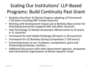 Scaling Our Institutions’ LLP-Based
Programs: Build Continuity Past Grant
• Berkeley CleanTech To Market Program adopting LLP framework
(~20 teams including NSF funded research)
• Working with Development Impact Lab at Berkeley Blum Center for
Developing Economies (supports NSF and other research)
• Intel Technology To Market Accelerator offered online to 22 teams
in 11 countries
• Framework for Intel Global Challenge (30 teams in 20 countries)
• Framework for UC Berkeley Startup Competition (~150 teams)
• Connecting teams to our incubators, competitions, grant and
fundraising workshops, mentors, ….
• Additional discussions with other government agencies, companies
and international organizations to deliver beyond I-Corps

10/25/13

Bay Area NSF I-Corps

9

 