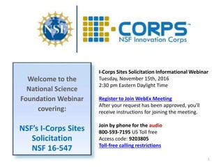 Welcome to the
National Science
Foundation Webinar
covering:
NSF’s I-Corps Sites
Solicitation
NSF 16-547

I-Corps Sites Solicitation Informational Webinar
Tuesday, November 15th, 2016
2:30 pm Eastern Daylight Time
Register to Join WebEx Meeting
After your request has been approved, you'll
receive instructions for joining the meeting.
Join by phone for the audio
800-593-7195 US Toll free
Access code: 9203805
Toll-free calling restrictions
1
 