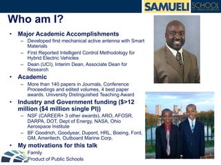 Who am I?
•  Major Academic Accomplishments
–  Developed first mechanical active antenna with Smart
Materials
–  First Reported Intelligent Control Methodology for
Hybrid Electric Vehicles
–  Dean (UCI), Interim Dean, Associate Dean for
Research
•  Academic
–  More than 140 papers in Journals, Conference
Proceedings and edited volumes, 4 best paper
awards. University Distinguished Teaching Award
•  Industry and Government funding ($>12
million ($4 million single PI))
–  NSF (CAREER+ 3 other awards), ARO, AFOSR,
DARPA, DOT, Dept of Energy, NASA, Ohio
Aerospace Institute
–  BF Goodrich, Goodyear, Dupont, HRL, Boeing, Ford,
GM, Ameritech, Outboard Marine Corp.
•  My motivations for this talk
–  Family
–  Product of Public Schools
 