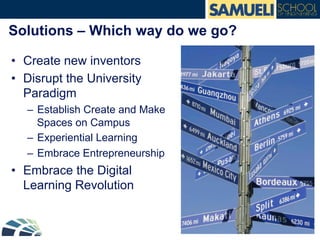 Solutions – Which way do we go?
•  Create new inventors
•  Disrupt the University
Paradigm
–  Establish Create and Make
Spaces on Campus
–  Experiential Learning
–  Embrace Entrepreneurship
•  Embrace the Digital
Learning Revolution
 