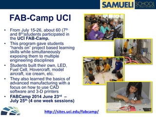 FAB-Camp UCI
•  From July 15-26, about 60 (7th
and 8th)students participated in
the UCI FAB-Camp.
•  This program gave students
“hands on” project based learning
skills while simultaneously
exposing them to multiple
engineering disciplines
•  Students built their own, LED,
Fuel Cell, Hovercraft, model
aircraft, ice cream, etc.
•  They also learned the basics of
advanced manufacturing with a
focus on how to use CAD
software and 3-D printers
•  FABCamp 2014 June 23rd –
July 25th (4 one week sessions)
hp://sites.uci.edu/fabcamp/	
  
 