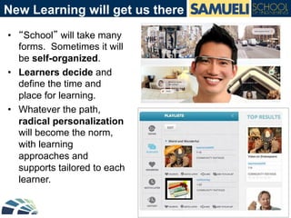 New Learning will get us there
•  “School” will take many
forms. Sometimes it will
be self-organized.
•  Learners decide and
define the time and
place for learning.
•  Whatever the path,
radical personalization
will become the norm,
with learning
approaches and
supports tailored to each
learner.
 