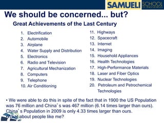 We should be concerned... but?
1. Electrification
2. Automobile
3. Airplane
4. Water Supply and Distribution
5. Electronics
6. Radio and Television
7. Agricultural Mechanization
8. Computers
9. Telephone
10. Air Conditioning
11. Highways
12. Spacecraft
13. Internet
14. Imaging
15. Household Appliances
16. Health Technologies
17. High-Performance Materials
18. Laser and Fiber Optics
19. Nuclear Technologies
20.  Petroleum and Petrochemical
Technologies
• We were able to do this in spite of the fact that in 1900 the US Population
was 76 million and China’s was 467 million (6.14 times larger than ours).
China’s Population in 2009 is only 4.33 times larger than ours.
• What about people like me?
Great Achievements of the Last Century
 