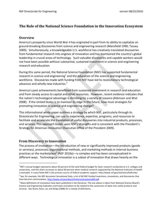 NSF Directorate for Engineering                                                                        version 08/25/2010




The Role of the National Science Foundation in the Innovation Ecosystem


Overview
America’s prosperity since World War II has originated in part from its ability to capitalize on
ground-breaking discoveries from science and engineering research (Mansfield 1990, Tassey
2009). Simultaneously, a knowledgeable U.S. workforce has creatively translated discoveries
from fundamental research into engines of innovation and has maintained the country’s global
leadership in crucial areas of technology. Such valuable discoveries and capable workers would
not have been possible without substantial, sustained investment in science and engineering
research and education.

During this same period, the National Science Foundation (NSF) has supported fundamental
research in science and engineering1 and the education of the science and engineering
workforce. Discoveries made with funding from NSF have led to revolutionary technological
advances and wholly new industries.2

America’s past achievements benefitted from sustained investment in research and education
and from steady access to capital and other resources. However, recent evidence indicates that
the nation’s technological advantage is shrinking for a variety of reasons (Atkinson and Wial
2008). If the United States is to maintain its edge in the future, how must strategies for
promoting innovation in science and engineering change?

This informational white paper outlines a strategy by which NSF, particularly through its
Directorate for Engineering, can use its experience, expertise, programs, and resources to
facilitate and accelerate the translation of useful discoveries into industrial products, processes,
and services. This approach builds upon NSF’s strengths and is consistent with the President’s
Strategy for American Innovation (Executive Office of the President 2009).



From Discovery to Innovation
The process of innovation—the introduction of new or significantly improved products (goods
or services), processes, organizational methods, and marketing methods in internal business
practices or the marketplace3 (NSF 2010a)—is complex and has been conceptualized in
different ways. Technological innovation is a subset of innovation that draws heavily on the

1
  NSF’s annual budget represents about 20 percent of the total federal budget for basic research conducted at U.S. colleges and
universities, and this share increases to about 60 percent when medical research supported by the National Institutes of Health
is excluded. In many fields NSF is the primary source of federal academic support. http://www.nsf.gov/statistics/fedfunds/
2
 See, for example, the NSF document Sensational Sixty, a list of 60 NSF-funded inventions, innovations, and discoveries that
have become commonplace. http://www.nsf.gov/about/history/sensational60.pdf.
3
 Many definitions of innovation have been published in the literature. The one above is taken from National Science Board’s
Science and Engineering Indicators and treats innovation to be related to the conversion of ideas into useful products and
services. See Stone, Rose, Lal, and Shipp (2008) for a review of definitions.
 