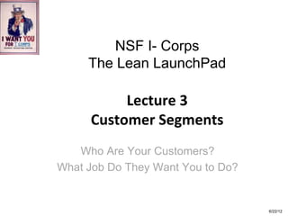 NSF I- Corps
     The Lean LaunchPad

          Lecture 3
     Customer Segments
   Who Are Your Customers?
What Job Do They Want You to Do?


                                   6/22/12
 