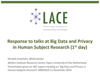 Response 
to 
talks 
at 
Big 
Data 
and 
Privacy 
in 
Human 
Subject 
Research 
(1st 
day) 
Hendrik 
Drachsler, 
@hdrachsler 
Welten 
Ins4tute 
Research 
Centre, 
Open 
University 
of 
the 
Netherlands 
Presenta4on 
given 
at: 
NSF 
expert 
mee4ng 
on 
‘Big 
Data 
and 
Privacy 
in 
Human 
Subjects 
Research’ 
(#BDEDU) 
11 
November 
2014 
 
