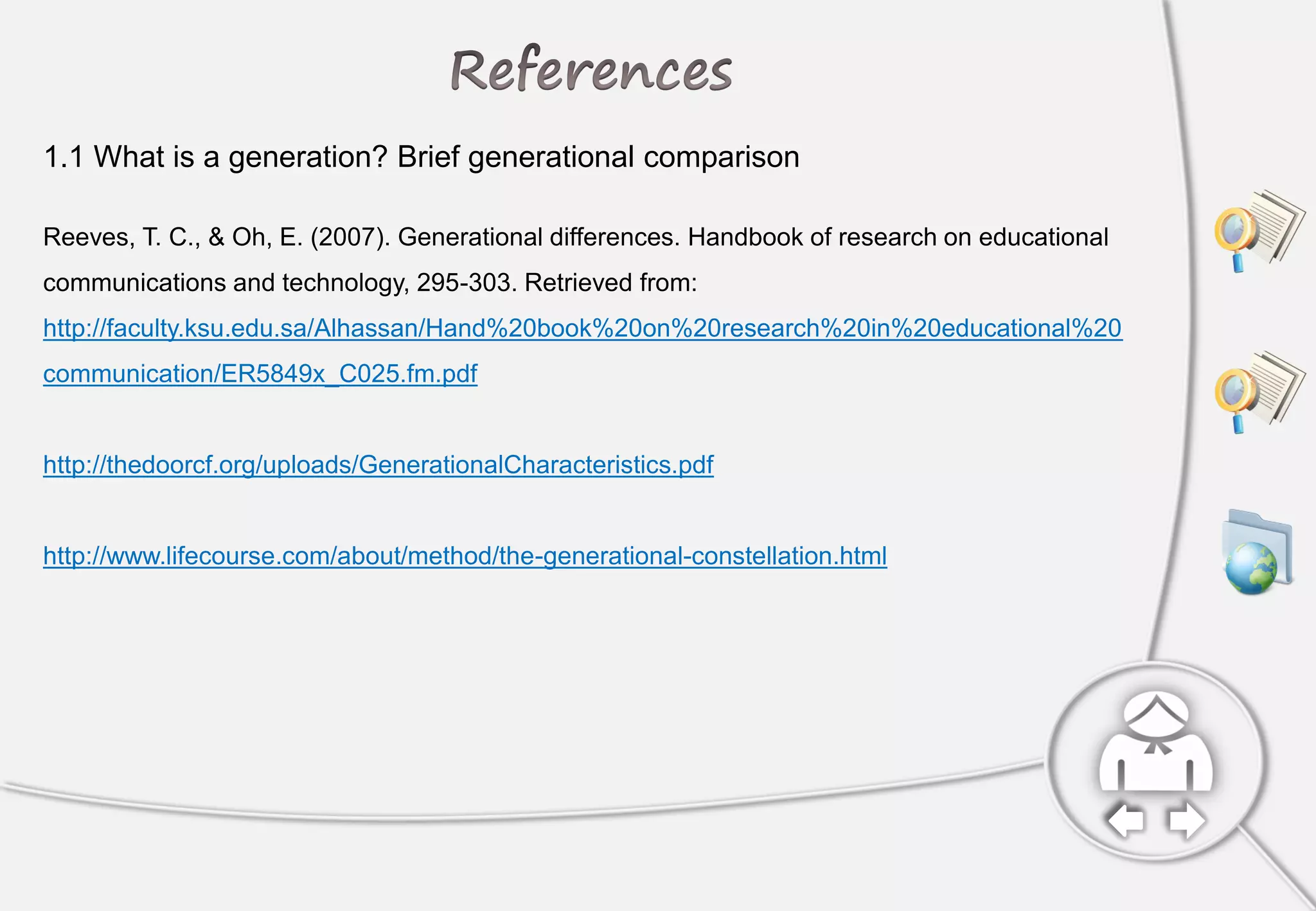1.1 What is a generation? Brief generational comparison 
Reeves, T. C., & Oh, E. (2007). Generational differences. Handbook of research on educational 
communications and technology, 295-303. Retrieved from: 
http://faculty.ksu.edu.sa/Alhassan/Hand%20book%20on%20research%20in%20educational%20 
communication/ER5849x_C025.fm.pdf 
http://thedoorcf.org/uploads/GenerationalCharacteristics.pdf 
http://www.lifecourse.com/about/method/the-generational-constellation.html 
 