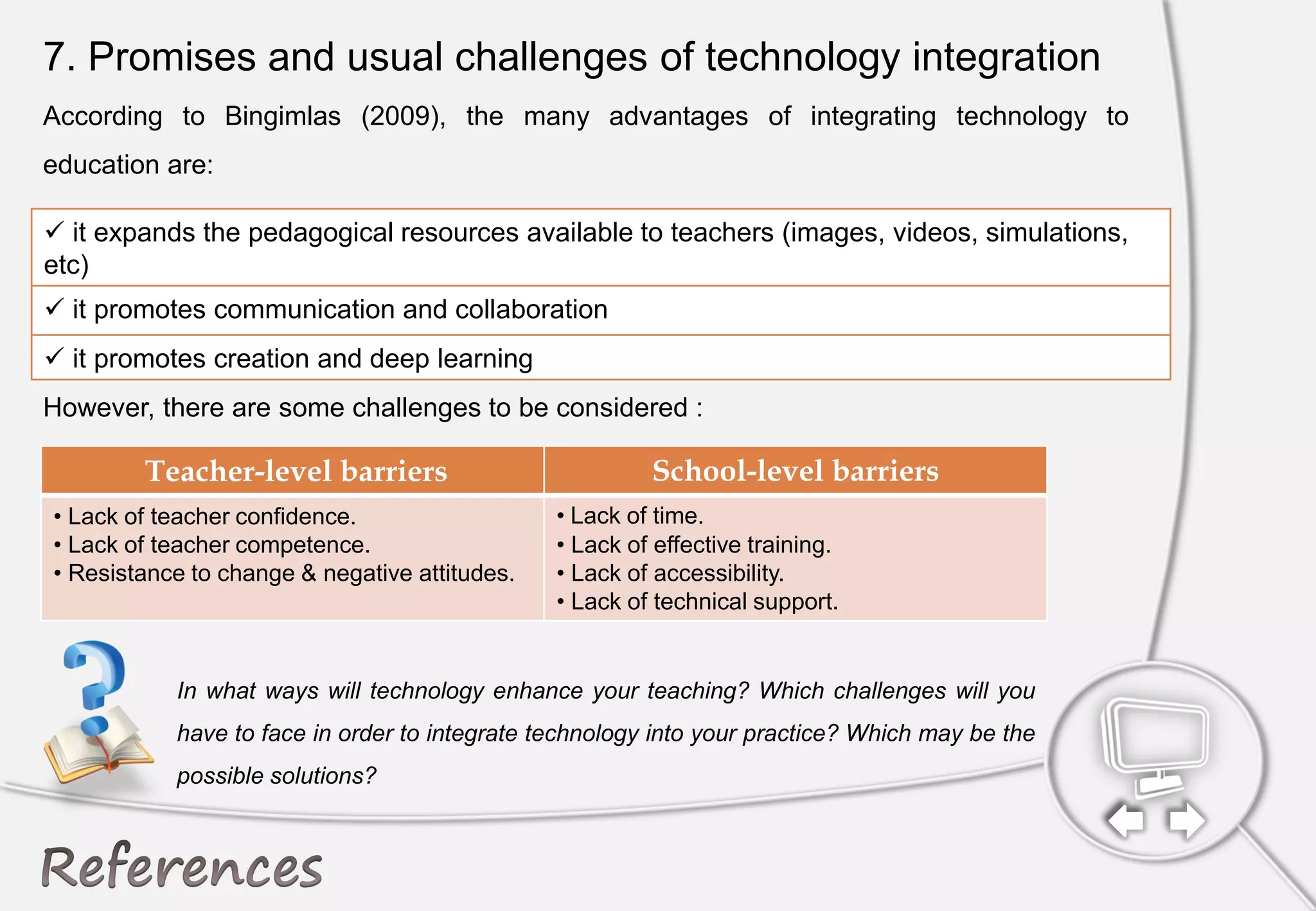 7. Promises and usual challenges of technology integration
According to Bingimlas (2009), the many advantages of integrating technology to
education are:
However, there are some challenges to be considered :
 it expands the pedagogical resources available to teachers (images, videos, simulations,
etc)
 it promotes communication and collaboration
 it promotes creation and deep learning
Teacher-level barriers School-level barriers
• Lack of teacher confidence.
• Lack of teacher competence.
• Resistance to change & negative attitudes.
• Lack of time.
• Lack of effective training.
• Lack of accessibility.
• Lack of technical support.
In what ways will technology enhance your teaching? Which challenges will you
have to face in order to integrate technology into your practice? Which may be the
possible solutions?
 
