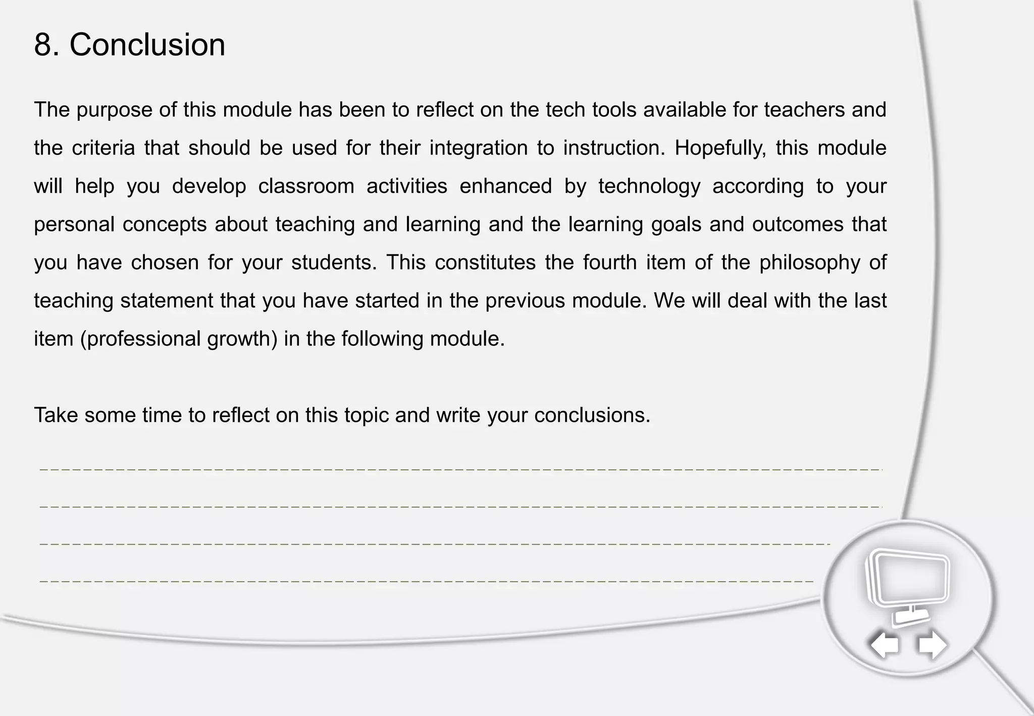 8. Conclusion
The purpose of this module has been to reflect on the tech tools available for teachers and
the criteria that should be used for their integration to instruction. Hopefully, this module
will help you develop classroom activities enhanced by technology according to your
personal concepts about teaching and learning and the learning goals and outcomes that
you have chosen for your students. This constitutes the fourth item of the philosophy of
teaching statement that you have started in the previous module. We will deal with the last
item (professional growth) in the following module.
Take some time to reflect on this topic and write your conclusions.
 
