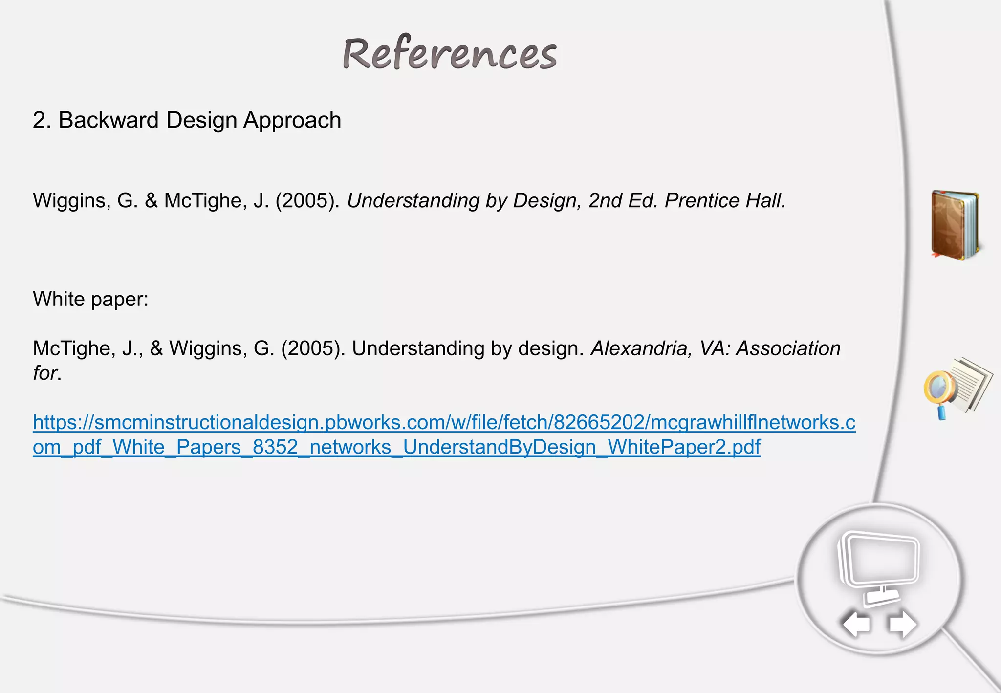 2. Backward Design Approach
Wiggins, G. & McTighe, J. (2005). Understanding by Design, 2nd Ed. Prentice Hall.
White paper:
McTighe, J., & Wiggins, G. (2005). Understanding by design. Alexandria, VA: Association
for.
https://smcminstructionaldesign.pbworks.com/w/file/fetch/82665202/mcgrawhillflnetworks.c
om_pdf_White_Papers_8352_networks_UnderstandByDesign_WhitePaper2.pdf
 