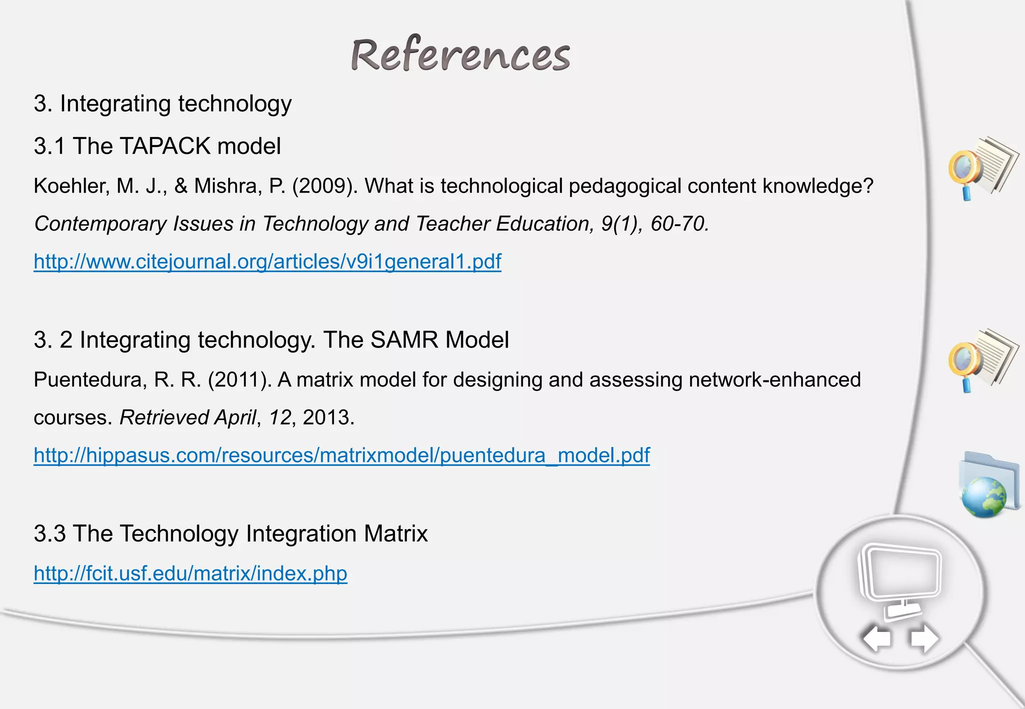 3. Integrating technology
3.1 The TAPACK model
Koehler, M. J., & Mishra, P. (2009). What is technological pedagogical content knowledge?
Contemporary Issues in Technology and Teacher Education, 9(1), 60-70.
http://www.citejournal.org/articles/v9i1general1.pdf
3. 2 Integrating technology. The SAMR Model
Puentedura, R. R. (2011). A matrix model for designing and assessing network-enhanced
courses. Retrieved April, 12, 2013.
http://hippasus.com/resources/matrixmodel/puentedura_model.pdf
3.3 The Technology Integration Matrix
http://fcit.usf.edu/matrix/index.php
Also see Triple E Framework
 