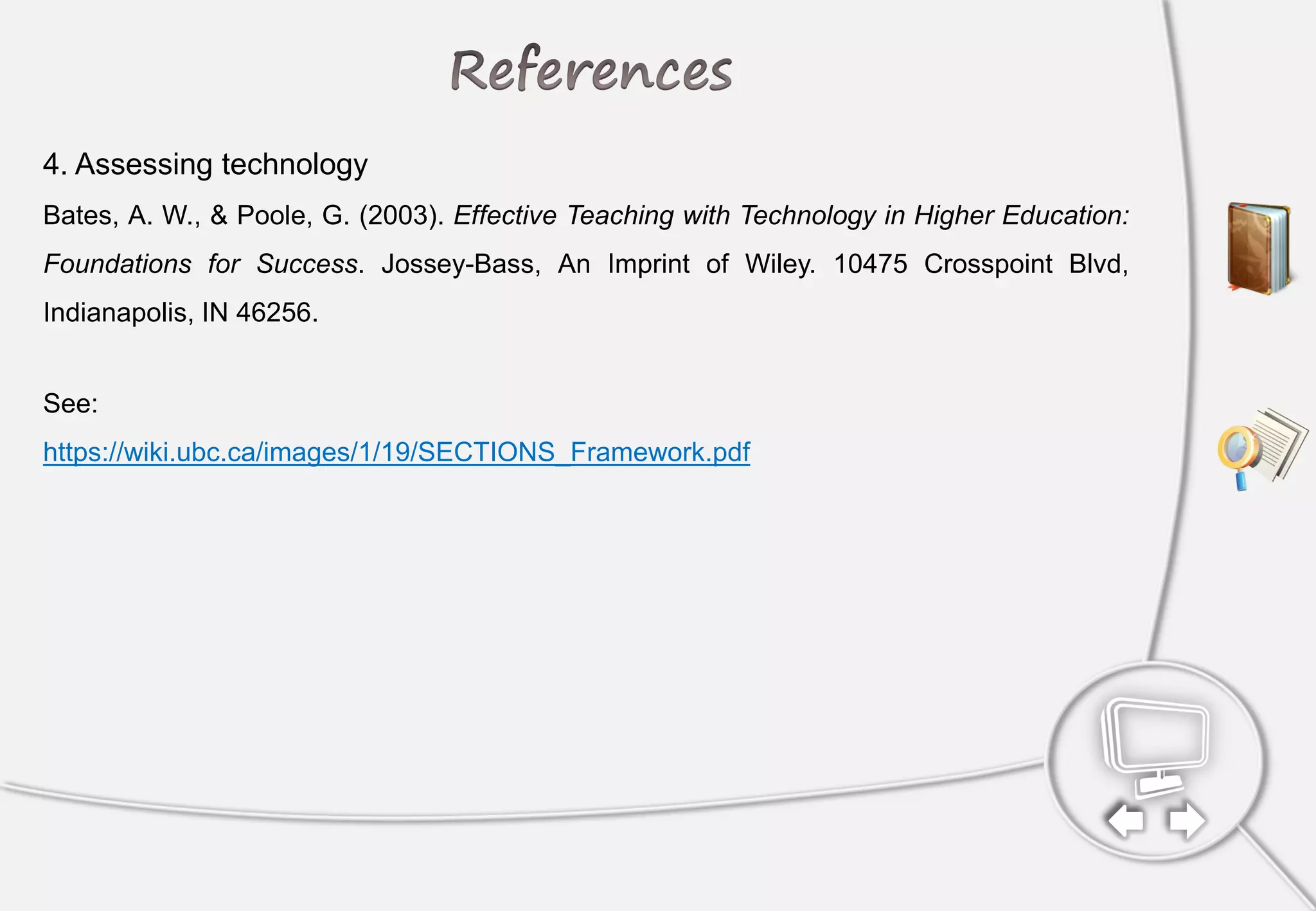 4. Assessing technology
Bates, A. W., & Poole, G. (2003). Effective Teaching with Technology in Higher Education:
Foundations for Success. Jossey-Bass, An Imprint of Wiley. 10475 Crosspoint Blvd,
Indianapolis, IN 46256.
See:
https://wiki.ubc.ca/images/1/19/SECTIONS_Framework.pdf
 
