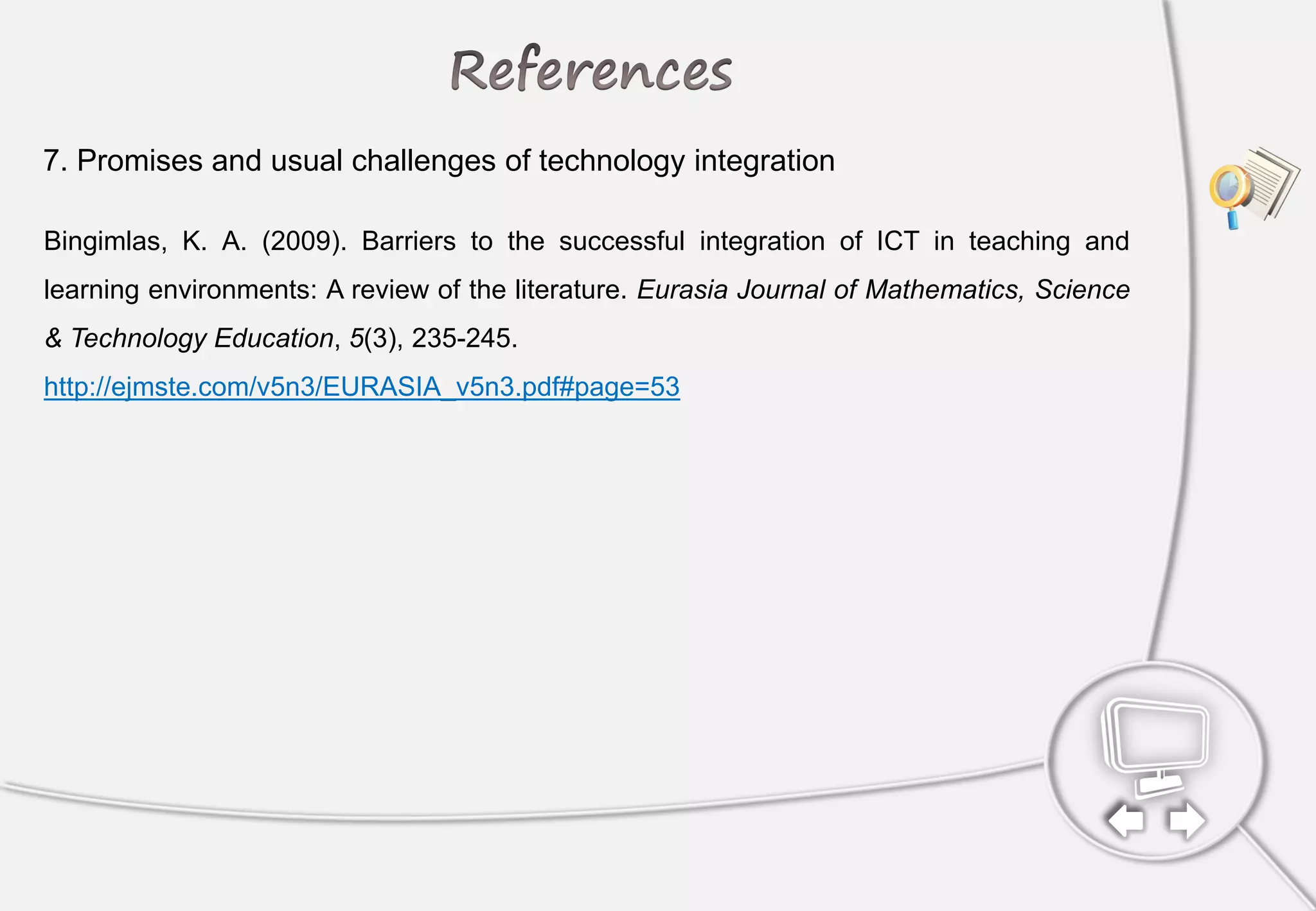 Bingimlas, K. A. (2009). Barriers to the successful integration of ICT in teaching and
learning environments: A review of the literature. Eurasia Journal of Mathematics, Science
& Technology Education, 5(3), 235-245.
http://ejmste.com/v5n3/EURASIA_v5n3.pdf#page=53
7. Promises and usual challenges of technology integration
 