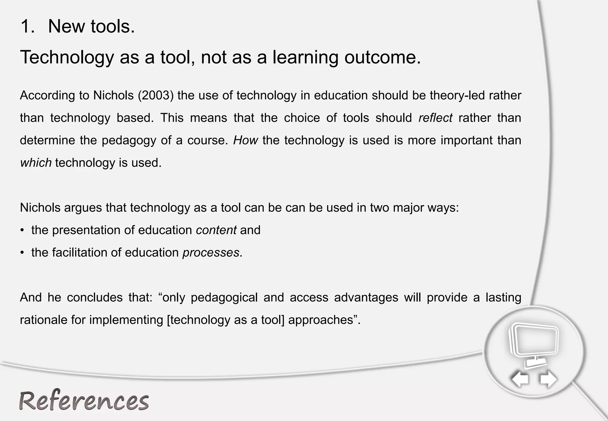 1. New tools.
Technology as a tool, not as a learning outcome.
According to Nichols (2003) the use of technology in education should be theory-led rather
than technology based. This means that the choice of tools should reflect rather than
determine the pedagogy of a course. How the technology is used is more important than
which technology is used.
Nichols argues that technology as a tool can be can be used in two major ways:
• the presentation of education content and
• the facilitation of education processes.
And he concludes that: “only pedagogical and access advantages will provide a lasting
rationale for implementing [technology as a tool] approaches”.
 