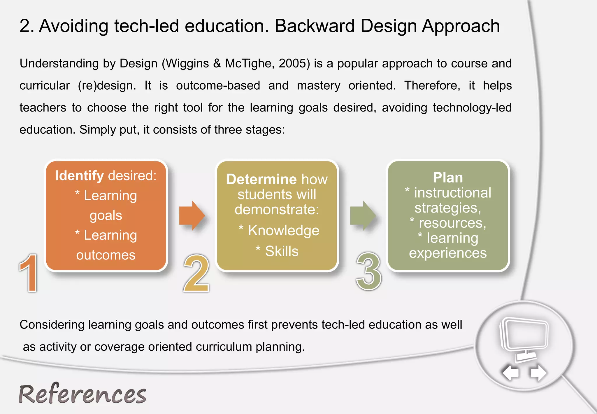 2. Avoiding tech-led education. Backward Design Approach
Understanding by Design (Wiggins & McTighe, 2005) is a popular approach to course and
curricular (re)design. It is outcome-based and mastery oriented. Therefore, it helps
teachers to choose the right tool for the learning goals desired, avoiding technology-led
education. Simply put, it consists of three stages:
Considering learning goals and outcomes first prevents tech-led education as well
as activity or coverage oriented curriculum planning.
 