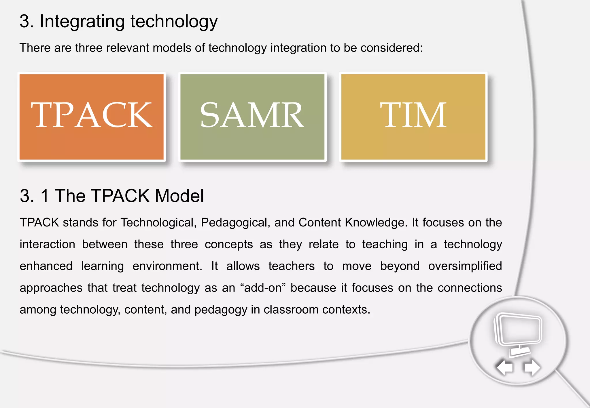 3. Integrating technology
There are three relevant models of technology integration to be considered:
TPACK SAMR TIM
3. 1 The TPACK Model
TPACK stands for Technological, Pedagogical, and Content Knowledge. It focuses on the
interaction between these three concepts as they relate to teaching in a technology
enhanced learning environment. It allows teachers to move beyond oversimplified
approaches that treat technology as an “add-on” because it focuses on the connections
among technology, content, and pedagogy in classroom contexts.
 