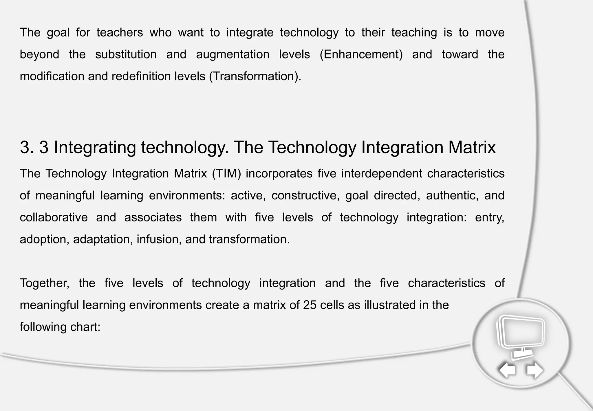 The goal for teachers who want to integrate technology to their teaching is to move
beyond the substitution and augmentation levels (Enhancement) and toward the
modification and redefinition levels (Transformation).
3. 3 Integrating technology. The Technology Integration Matrix
The Technology Integration Matrix (TIM) incorporates five interdependent characteristics
of meaningful learning environments: active, constructive, goal directed, authentic, and
collaborative and associates them with five levels of technology integration: entry,
adoption, adaptation, infusion, and transformation.
Together, the five levels of technology integration and the five characteristics of
meaningful learning environments create a matrix of 25 cells as illustrated in the
following chart:
 