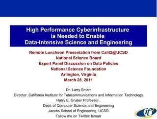 High Performance Cyberinfrastructure  is Needed to Enable  Data-Intensive Science and Engineering Remote Luncheon Presentation from Calit2@UCSD National Science Board Expert Panel Discussion on Data Policies National Science Foundation Arlington, Virginia March 28, 2011 Dr. Larry Smarr Director, California Institute for Telecommunications and Information Technology Harry E. Gruber Professor,  Dept. of Computer Science and Engineering Jacobs School of Engineering, UCSD Follow me on Twitter: lsmarr 