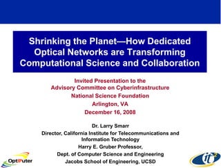Shrinking the Planet—How Dedicated
  Optical Networks are Transforming
Computational Science and Collaboration
               Invited Presentation to the
       Advisory Committee on Cyberinfrastructure
              National Science Foundation
                      Arlington, VA
                   December 16, 2008

                           Dr. Larry Smarr
    Director, California Institute for Telecommunications and
                      Information Technology
                    Harry E. Gruber Professor,
          Dept. of Computer Science and Engineering
              Jacobs School of Engineering, UCSD
 