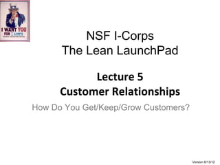 NSF I-Corps
      The Lean LaunchPad

            Lecture 5
      Customer Relationships
How Do You Get/Keep/Grow Customers?




                                      Version 6/13/12
 