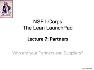 NSF I-Corps
     The Lean LaunchPad

       Lecture 7: Partners

Who are your Partners and Suppliers?


                                   Version 6/13/12
 
