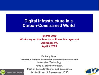 Digital Infrastructure in a  Carbon-Constrained World  SciPM 2009 Workshop on the Science of Power Management Arlington, VA April 9, 2009 Dr. Larry Smarr Director, California Institute for Telecommunications and Information Technology Harry E. Gruber Professor,  Dept. of Computer Science and Engineering Jacobs School of Engineering, UCSD 
