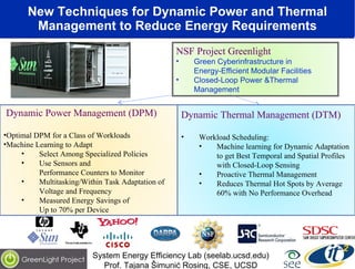 New Techniques for Dynamic Power and Thermal Management to Reduce Energy Requirements Dynamic Thermal Management (DTM) Workload Scheduling: Machine learning for Dynamic Adaptation to get Best Temporal and Spatial Profiles with Closed-Loop Sensing Proactive Thermal Management Reduces Thermal Hot Spots by Average 60% with No Performance Overhead Dynamic Power Management (DPM) Optimal DPM for a Class of Workloads Machine Learning to Adapt Select Among Specialized Policies Use Sensors and  Performance Counters to Monitor Multitasking/Within Task Adaptation of Voltage and Frequency Measured Energy Savings of  Up to 70% per Device System Energy Efficiency Lab (seelab.ucsd.edu) Prof. Tajana Šimunić Rosing, CSE, UCSD NSF Project Greenlight Green Cyberinfrastructure in  Energy-Efficient Modular Facilities  Closed-Loop Power &Thermal Management  
