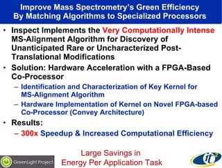 Improve Mass Spectrometry’s Green Efficiency  By Matching Algorithms to Specialized Processors  Inspect Implements the  Very Computationally Intense  MS-Alignment Algorithm for Discovery of Unanticipated Rare or Uncharacterized Post-Translational Modifications Solution: Hardware Acceleration with a FPGA-Based Co-Processor Identification and Characterization of Key Kernel for  MS-Alignment Algorithm Hardware Implementation of Kernel on Novel FPGA-based Co-Processor (Convey Architecture) Results:  300x  Speedup & Increased Computational Efficiency Large Savings in  Energy Per Application Task 