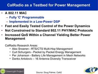 CalRadio as a Testbed for Power Management   A 802.11 MAC  Fully 'C' Programmable  Implemented in a Low-Power DSP  Fast and Easily Tested Control of the Power Dynamics  Not Constrained to Standard 802.11 PHY/MAC Protocols Increased QoS Within a Channel Yielding Better Power Management CalRadio Research Areas: Alex Snoeren - RTS/CTS Multi-Hop Management Curt Schurgers - Packet by Packet Energy Management Per Johanson - Battery Life Management in Mesh Networks Danko Antolovic – 16 Antenna Diversity Transceiver Source: Doug Palmer, Calit2 