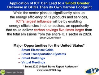 Application of ICT Can Lead to a  5-Fold Greater Decrease in GHGs Than its Own Carbon Footprint Major Opportunities for the United States* Smart Electrical Grids Smart Transportation Systems Smart Buildings Virtual Meetings * Smart 2020 United States Report Addendum www.smart2020.org While the sector plans to significantly step up  the energy efficiency of its products and services,  ICT’s largest influence  will be by enabling  energy efficiencies in other sectors, an opportunity  that could deliver  carbon savings five times larger  than  the total emissions from the entire ICT sector in 2020. --Smart 2020 Report 